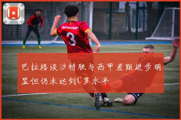 巴拉格谈沙特联与西甲差距进步明显但仍未达到C罗水平