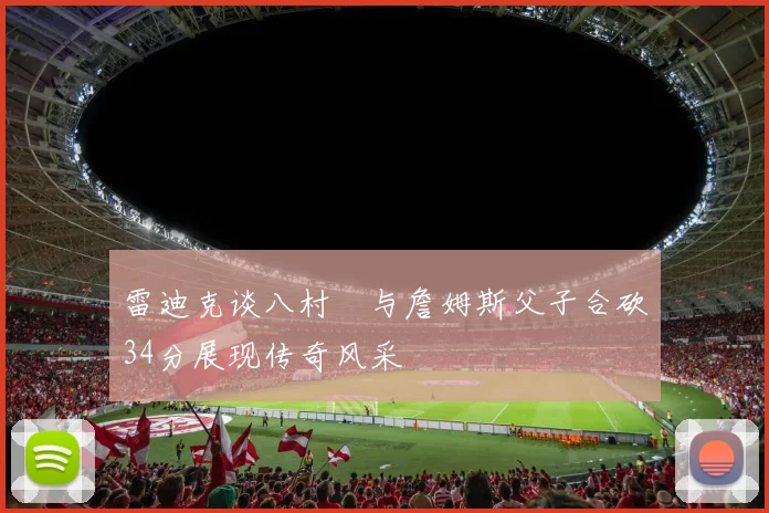 雷迪克谈八村塁与詹姆斯父子合砍34分展现传奇风采