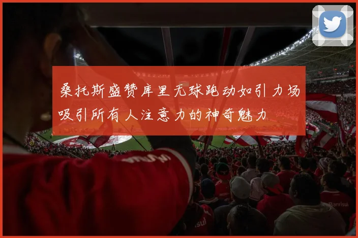 桑托斯盛赞库里无球跑动如引力场吸引所有人注意力的神奇魅力