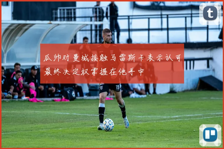瓜帅对曼城接触马雷斯卡表示认可最终决定权掌握在他手中