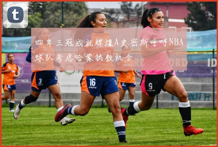 四年三冠成就辉煌A史密斯呼吁NBA球队考虑哈蒙执教机会