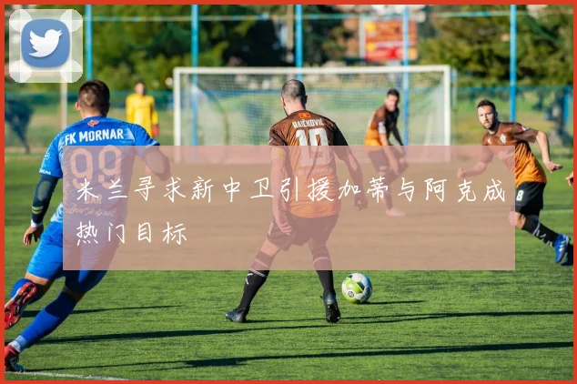 米兰寻求新中卫引援加蒂与阿克成热门目标