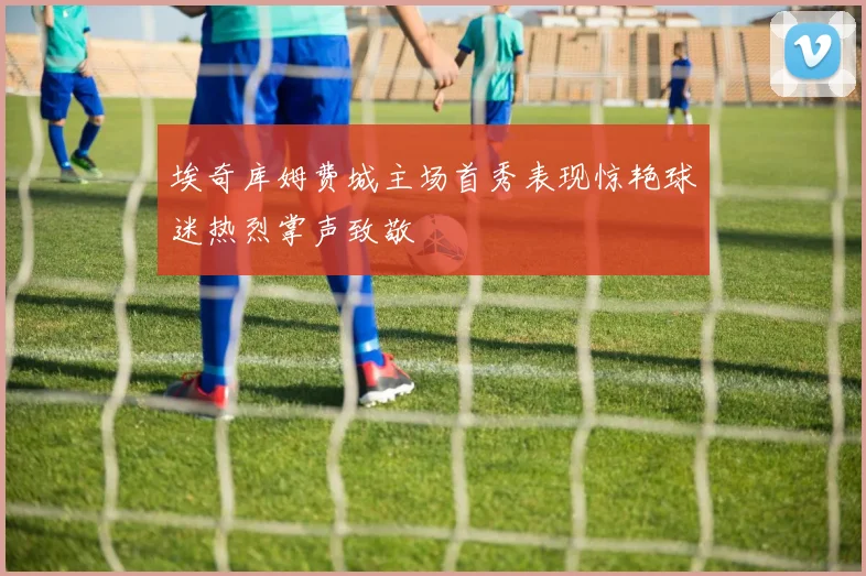 埃奇库姆费城主场首秀表现惊艳球迷热烈掌声致敬