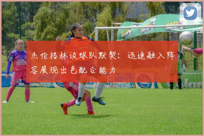 杰伦格林谈球队默契：迅速融入阵容展现出色配合能力