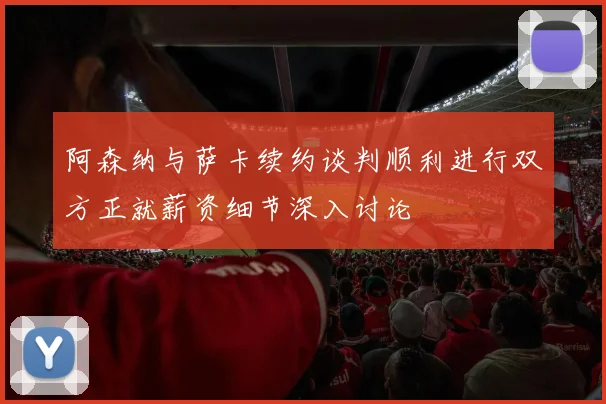 阿森纳与萨卡续约谈判顺利进行双方正就薪资细节深入讨论