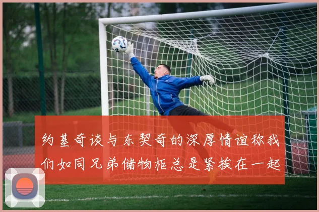 约基奇谈与东契奇的深厚情谊称我们如同兄弟储物柜总是紧挨在一起