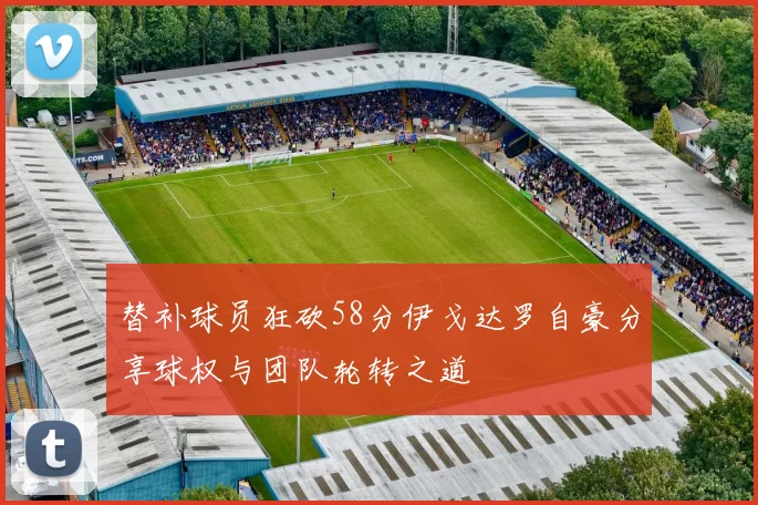 替补球员狂砍58分伊戈达罗自豪分享球权与团队轮转之道