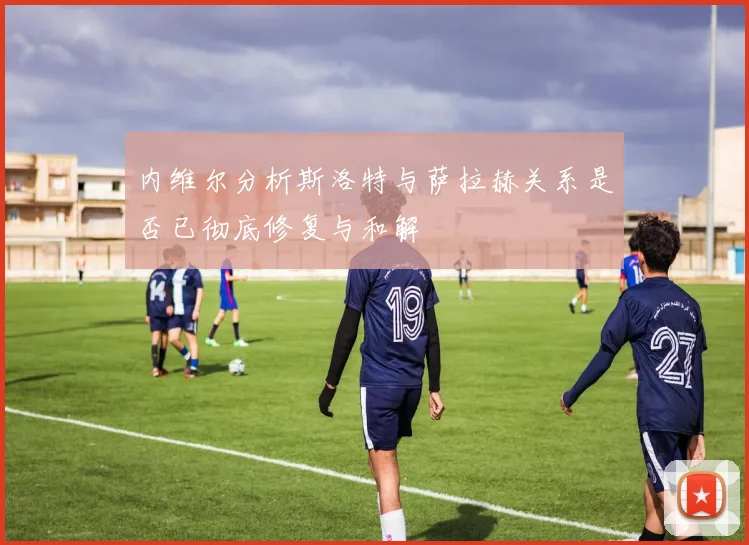 内维尔分析斯洛特与萨拉赫关系是否已彻底修复与和解
