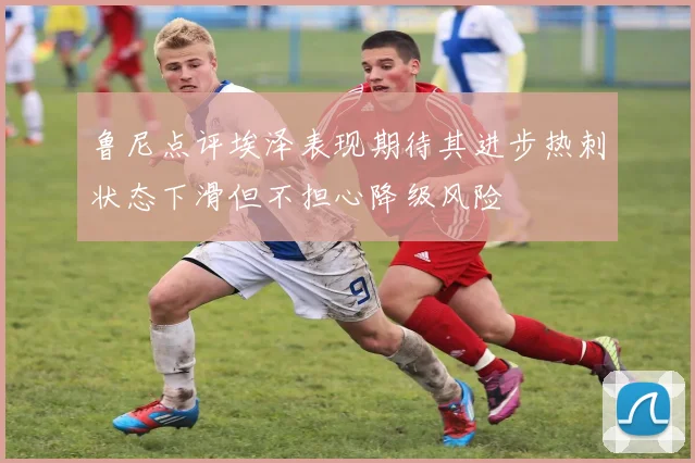 鲁尼点评埃泽表现期待其进步热刺状态下滑但不担心降级风险